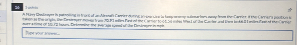 16 5 poínes 
A Navy Destroyer is patrolling in front of an Aircraft Carrier during an exercise to keep enemy submarines away from the Carrier. If the Carrier's position is 
taken as the origin, the Destroyer moves from 70.91 miles East of the Carrier to 61.56 miles West of the Carrier and then to 66.01 miles East of the Carrier 
over a time of 10.72 hours. Determine the average speed of the Destroyer in mph. 
Type your answer...