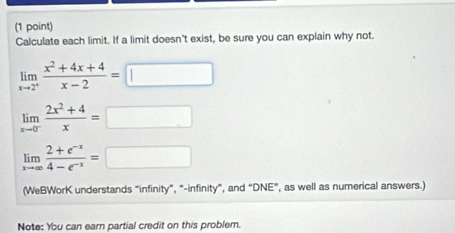 Calculate each limit. If a limit doesn't exist, be sure you can explain why not.
limlimits _xto 2^+ (x^2+4x+4)/x-2 =□
limlimits _xto 0^- (2x^2+4)/x =□
limlimits _xto ∈fty  (2+e^(-x))/4-e^(-x) =□
(WeBWorK understands “infinity”, “-infinity”, and “DNE”, as well as numerical answers.)
Note: You can earn partial credit on this problem.