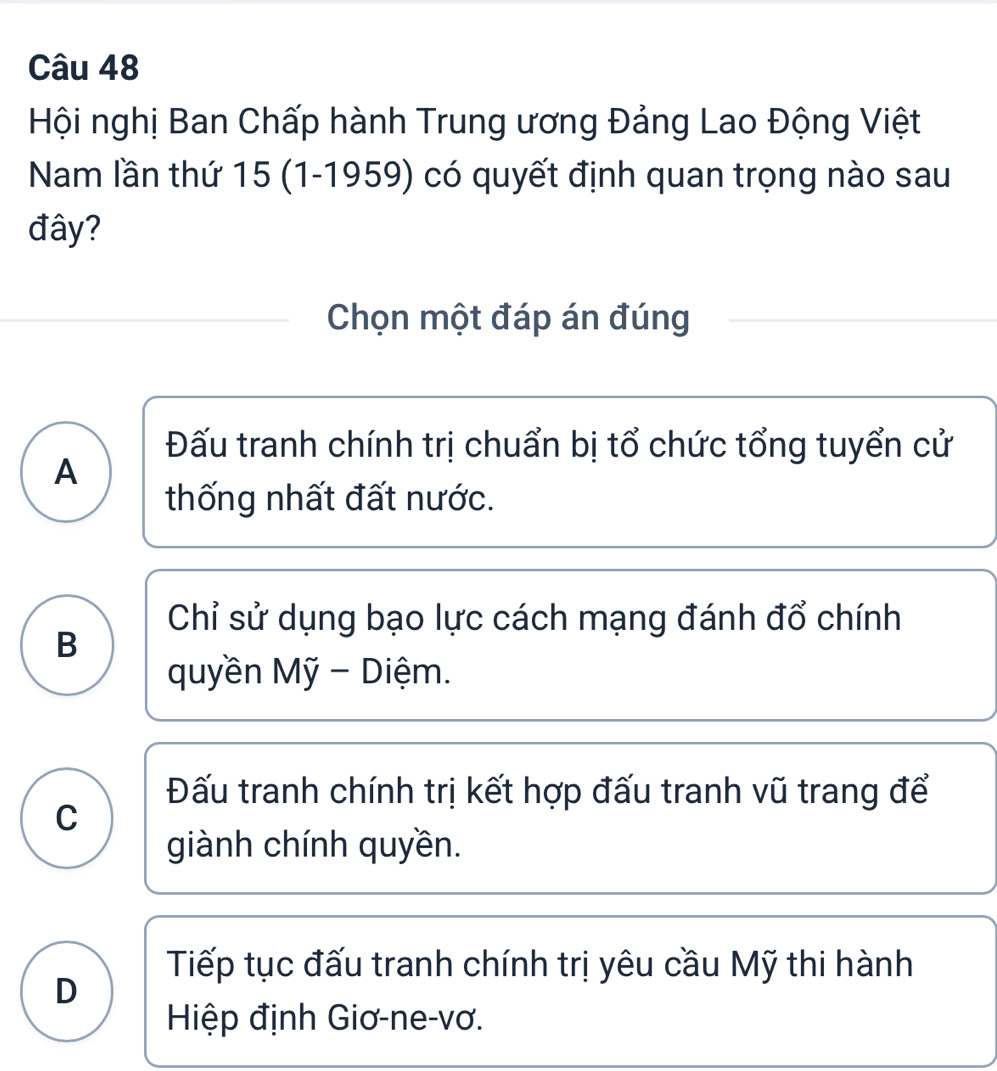 Hội nghị Ban Chấp hành Trung ương Đảng Lao Động Việt
Nam lần thứ 15 (1-1959) có quyết định quan trọng nào sau
đây?
Chọn một đáp án đúng
Đấu tranh chính trị chuẩn bị tổ chức tổng tuyển cử
A
thống nhất đất nước.
Chỉ sử dụng bạo lực cách mạng đánh đổ chính
B
quyền Mỹ - Diệm.
Đấu tranh chính trị kết hợp đấu tranh vũ trang để
C
giành chính quyền.
Tiếp tục đấu tranh chính trị yêu cầu Mỹ thi hành
D
Hiệp định Giơ-ne-vơ.