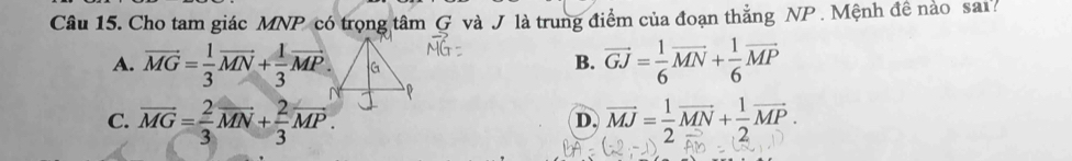 Cho tam giác MNP có trọng tâm G và J là trung điểm của đoạn thẳng NP. Mệnh đề nào sai?
A. vector MG= 1/3 vector MN+ 1/3 vector MP.
B. vector GJ= 1/6 vector MN+ 1/6 vector MP
C. overline MG= 2/3 overline MN+ 2/3 overline MP. vector MJ= 1/2 vector MN+ 1/2 vector MP. 
D.