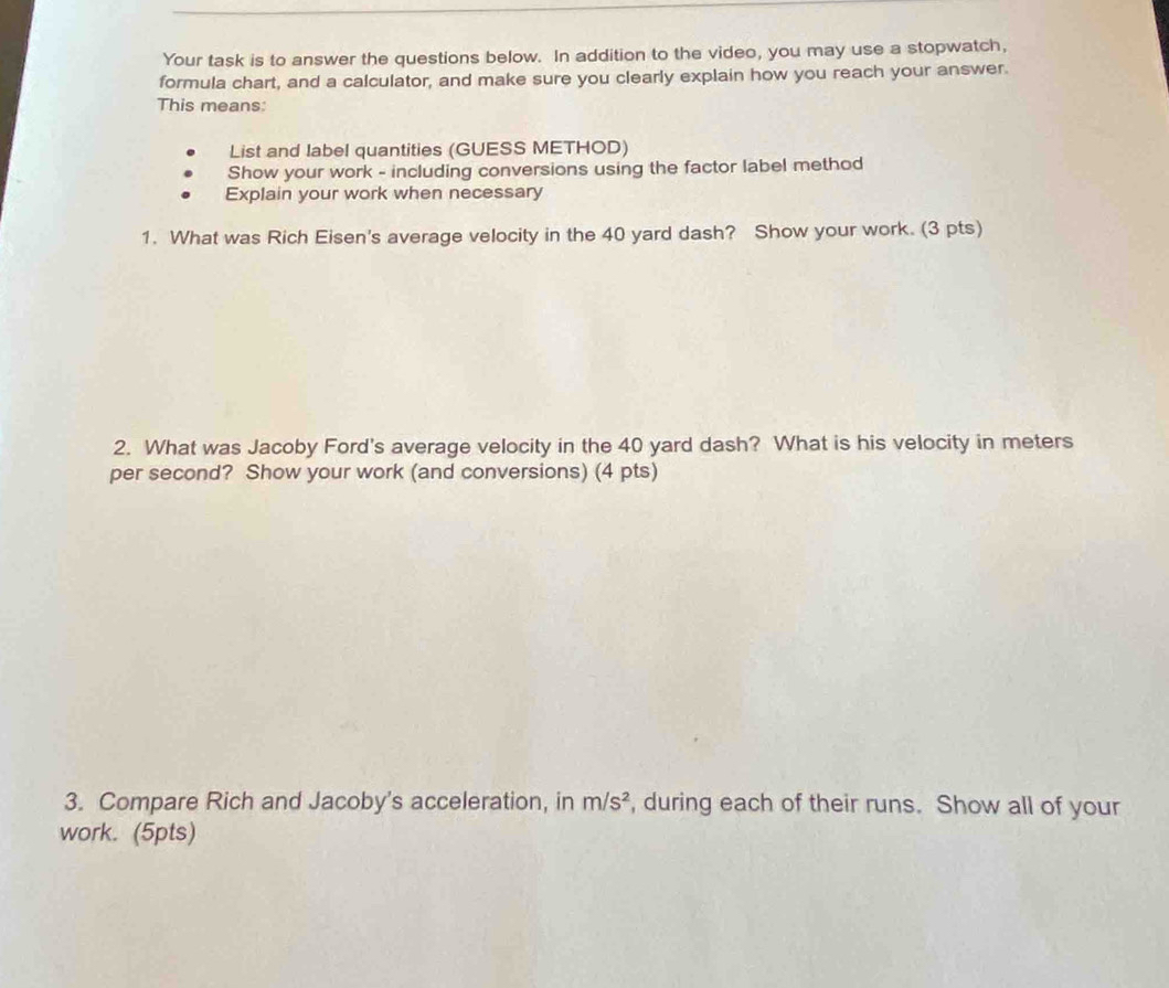 Your task is to answer the questions below. In addition to the video, you may use a stopwatch, 
formula chart, and a calculator, and make sure you clearly explain how you reach your answer. 
This means: 
List and label quantities (GUESS METHOD) 
Show your work - including conversions using the factor label method 
Explain your work when necessary 
1. What was Rich Eisen's average velocity in the 40 yard dash? Show your work. (3 pts) 
2. What was Jacoby Ford's average velocity in the 40 yard dash? What is his velocity in meters
per second? Show your work (and conversions) (4 pts) 
3. Compare Rich and Jacoby's acceleration, in m/s^2 , during each of their runs. Show all of your 
work. (5pts)