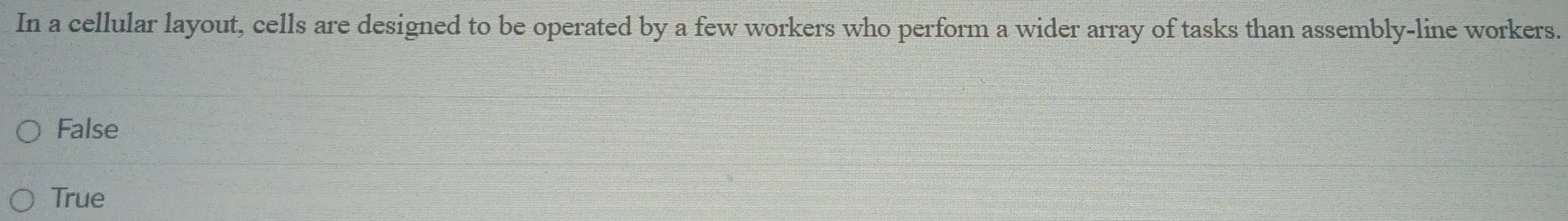 In a cellular layout, cells are designed to be operated by a few workers who perform a wider array of tasks than assembly-line workers.
False
True