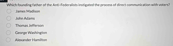 Which founding father of the Anti-Federalists instigated the process of direct communication with voters?
James Madison
John Adams
Thomas Jefferson
George Washington
Alexander Hamilton