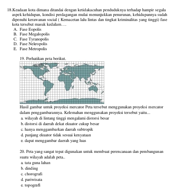 Keadaan kota dimana ditandai dengan ketidakacuhan penduduknya terhadap hampir segala
aspek kehidupan, kondisi perdagangan mulai menunjukkan penurunan, kehidupannya sudah
dipenuhi kerawanan social ( Kemacetan lalu lintas dan tingkat kriminalitas yang tinggi) fase
kota tersebut masuk kedalam….
A. Fase Eopolis
B. Fase Megalopolis
C. Fase Tyranopolis
D. Fase Nekropolis
E. Fase Metropolis
19. Perhatikan peta berikut.
Hasil gambar untuk proyeksi mercator Peta tersebut menggunakan proyeksi mercator
dalam penggambarannya. Kelemahan menggunakan proyeksi tersebut yaitu...
a wilayah di lintang tinggi mengalami distorsi besar
b. distorsi di daerah dekat ekuator cukup besar
c. hanya menggambarkan daerah subtropik
d. panjang ekuator tidak sesuai kenyataan
e. dapat menggambar daerah yang luas
20. Peta yang sangat tepat digunakan untuk membuat perencanaan dan pembangunan
suatu wilayah adalah peta..
a tata guna lahan
b. dinding
c. chorografi
d. pariwisata
e. topografi
