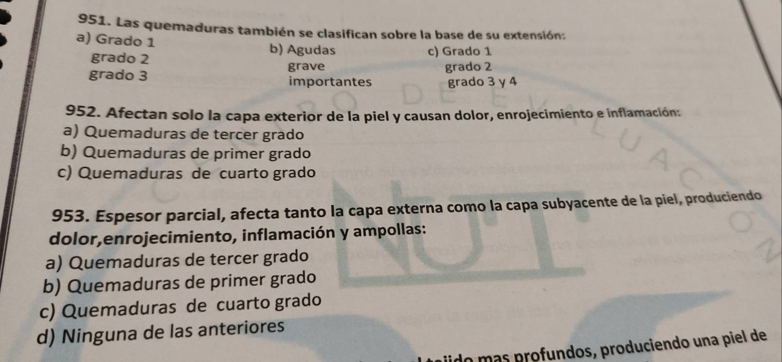 Las quemaduras también se clasifican sobre la base de su extensión:
a) Grado 1
b) Agudas
grado 2 c) Grado 1
grave grado 2
grado 3
importantes grado 3 y 4
952. Afectan solo la capa exterior de la piel y causan dolor, enrojecimiento e inflamación:
a) Quemaduras de tercer grado
b) Quemaduras de primer grado
c) Quemaduras de cuarto grado
953. Espesor parcial, afecta tanto la capa externa como la capa subyacente de la piel, produciendo
dolor,enrojecimiento, inflamación y ampollas:
a) Quemaduras de tercer grado
b) Quemaduras de primer grado
c) Quemaduras de cuarto grado
d) Ninguna de las anteriores
ln más profundos, produciendo una piel de