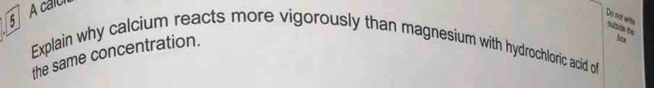 A calc 
Do not wits oufside the 
box 
Explain why calcium reacts more vigorously than magnesium with hydrochloric acid of 
the same concentration.