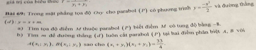 giá trị của biêu thức T=frac 1y_1+y_2·
Bài 69: Trong mặt phẳng tọa độ Oxy cho parabol (P) có phương trình y= (-x^2)/2  và đường thắng 
(d) :y=x+m. 
a) Tìm tọa độ điểm M thuộc parabol (P) biết điểm M có tung độ bằng −8. 
b) Tìm m để đường thẳng (d) luôn cắt parabol (P) tại hai điểm phân biệt A, B với
A(x_1;y_1), B(x_2;y_2) sao cho (x_1+y_1)(x_2+y_2)= 33/4 .