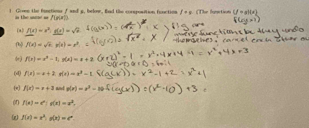 Given the functions f and g, below, find the composition function f o g. (The function (fcirc g)(± )
is the same as f(g(x)).
(n) f(x)=x^2; g(x)=sqrt(x).
(b) f(x)=sqrt(x), g(x)=x^2.
(c) f(x)=x^2-1, g(x)=x+2
(d) f(x)=x+2; g(x)=x^2-1
(e) f(x)=x+3 and g(x)=x^2-10
(1) f(x)=e^x : g(x)=x^2.
(g) f(x)=x^2; g(x)=e^x.