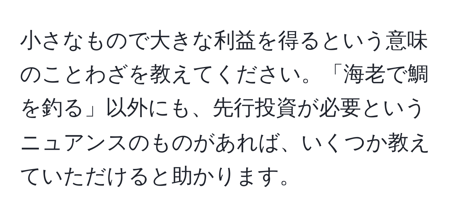 小さなもので大きな利益を得るという意味のことわざを教えてください。「海老で鯛を釣る」以外にも、先行投資が必要というニュアンスのものがあれば、いくつか教えていただけると助かります。