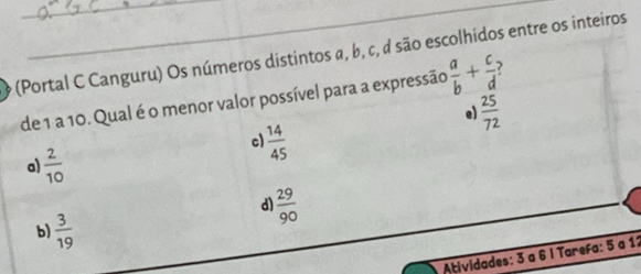 (Portal C Canguru) Os números distintos α, b, c, d são escolhidos entre os inteiros
de 1 a 10. Qual é o menor valor possível para a expressão  a/b + c/d  )
e)  25/72 
c)  14/45 
a)  2/10 
d)  29/90 
b)  3/19 
Atividades: 3 a 6 l Tarefa: 5 a 12