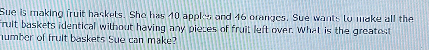 Sue is making fruit baskets. She has 40 apples and 46 oranges. Sue wants to make all the 
fruit baskets identical without having any pieces of fruit left over. What is the greatest 
humber of fruit baskets Sue can make?