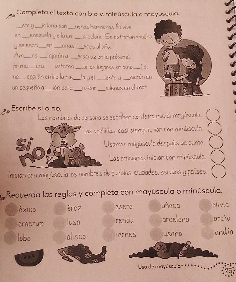 Completa el texto con b o v, minúscula o mayúscula.
_eto y_ ictoria son_ uenos hermanos. Él vive
en_ enezuela y ella en _arcelona. Se extrañan mucho
y se escri_ en _arias _eces al año.
Am_ Os _Liajarán a _Leracruz en la próxima
prima_ era _isitarán _arios lugares en auto._ ús,
na_ Legarán entre la nie_ layel _ientoy _olarán en
un pequeño a_ Lión para _uscar _allenas en el mar.
Escribe sí o no.
Los nombres de persona se escriben con letra inicial mayúscula. 8
dos, casi siempre, van con minúscula.
Usamos mayúscula después de punto. ○
Las oraciones inician con minúscula. ○
Inician con mayúscula los nombres de pueblos, ciudades, estados y países. ○
Recuerda las reglas y completa con mayúscula o minúscula.
éxico érez esero uñeca olivia
eracruz lusa renda arcelona arcía
lobo alisco iernes usano andía
Uso de mayúscula
25