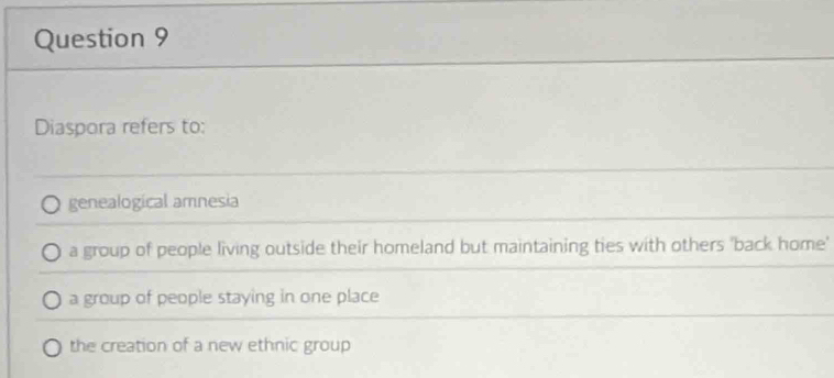 Diaspora refers to:
genealogical amnesia
a group of people living outside their homeland but maintaining ties with others 'back home'
a group of people staying in one place
the creation of a new ethnic group