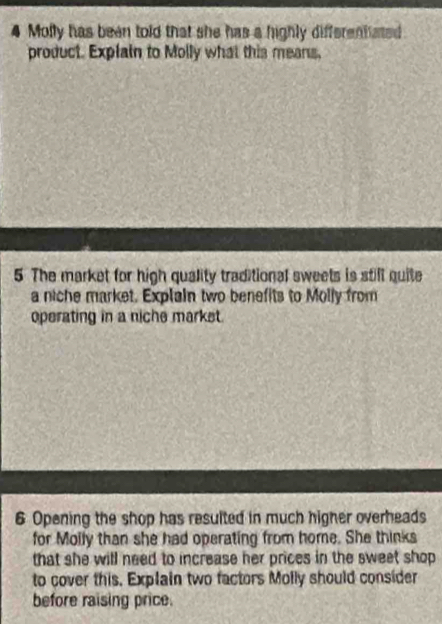 Molly has been told that she has a highly differenhated 
product. Explain to Molly what this means, 
5 The market for high quality traditional sweets is still quite 
a niche market. Explain two benefits to Molly from 
operating in a niche markst. 
6 Opening the shop has resulted in much higher overheads 
for Molly than she had operating from home. She thinks 
that she will need to increase her prices in the sweet shop 
to cover this, Explain two factors Molly should consider 
before raising price.