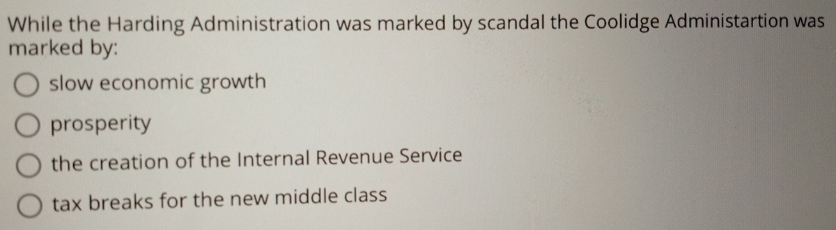 While the Harding Administration was marked by scandal the Coolidge Administartion was
marked by:
slow economic growth
prosperity
the creation of the Internal Revenue Service
tax breaks for the new middle class