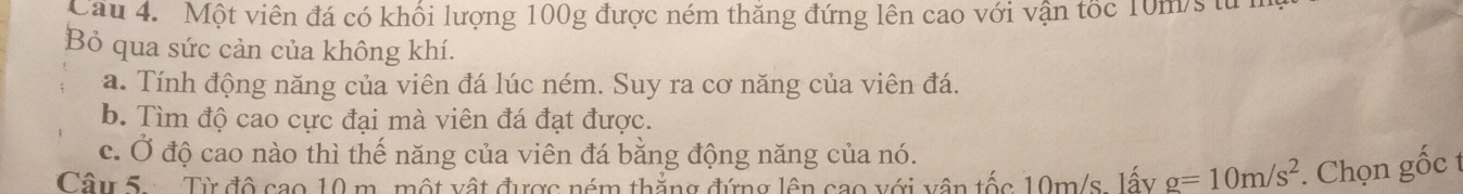 Cau 4. Một viên đá có khối lượng 100g được ném thăng đứng lên cao với vận tốc 10m/s tử 
Bỏ qua sức cản của không khí. 
a. Tính động năng của viên đá lúc ném. Suy ra cơ năng của viên đá. 
b. Tìm độ cao cực đại mà viên đá đạt được. 
c. Ở độ cao nào thì thế năng của viên đá bằng động năng của nó. 
Câu 5. Từ độ cao 10 m. một vật được ném thắng đứng lên sao với vận tốc 10m/s, lấy g=10m/s^2. Chọn gốc t