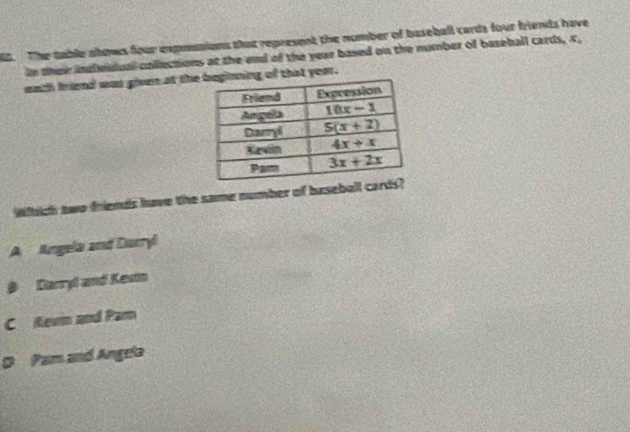 The table shows four expossions that represent the nomber of baseball cards four friends have
in their indbedual collections at the end of the year based on the number of baseball cards, X,
each friend was given at thethat yoar.
Whhich two friends have the same number of baseball card
A Angela and Darryl
B Carryl and Kesin
C Kevn and Par
。 Pam and Angrla