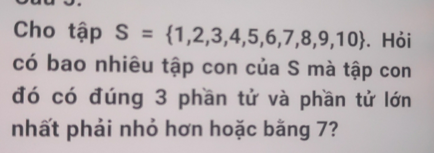 Cho tập S= 1,2,3,4,5,6,7,8,9,10. Hỏi 
có bao nhiêu tập con của S mà tập con 
đó có đúng 3 phần tử và phần tử lớn 
nhất phải nhỏ hơn hoặc bằng 7?