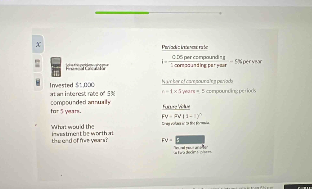 Periodic interest rate 
Solve this problem using your per year
Financial Calculator
i= (0.05percompounding)/1compoundingperyear =5%
Invested $1,000 Number of compounding periods
n=1* 5
at an interest rate of 5% year s=5com pounding periods 
compounded annually 
Future Value 
for 5 years.
FV=PV(1+i)^n
What would the Drag values into the formula. 
investment be worth at 
the end of five years? FV=$
Round your answer 
to two decimal places. 
CLPMI