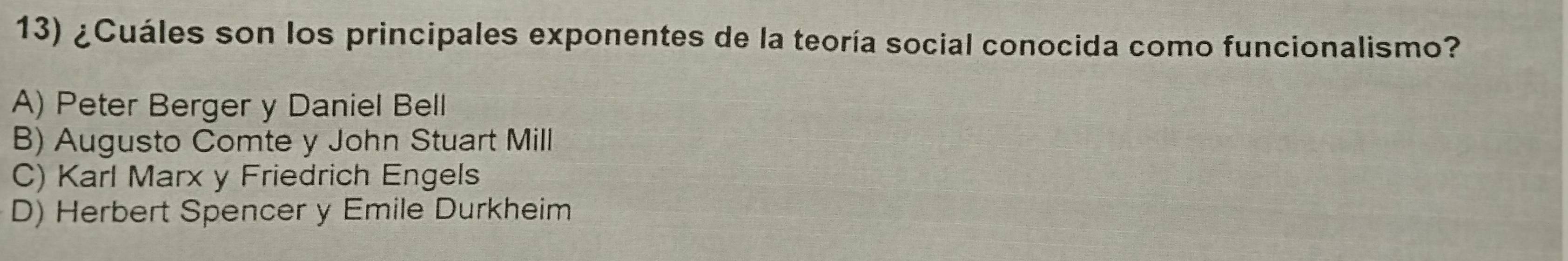 ¿Cuáles son los principales exponentes de la teoría social conocida como funcionalismo?
A) Peter Berger y Daniel Bell
B) Augusto Comte y John Stuart Mill
C) Karl Marx y Friedrich Engels
D) Herbert Spencer y Emile Durkheim