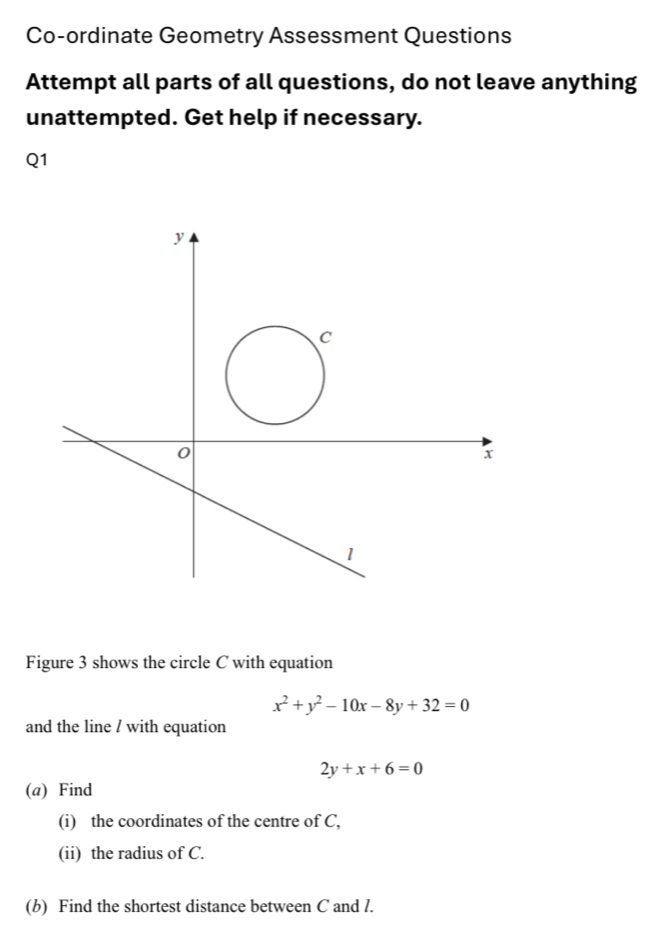 Co-ordinate Geometry Assessment Questions
Attempt all parts of all questions, do not leave anything
unattempted. Get help if necessary.
Q1
y
C
0
x
1
Figure 3 shows the circle C with equation
x^2+y^2-10x-8y+32=0
and the line / with equation
2y+x+6=0
(a) Find
(i) the coordinates of the centre of C,
(ii) the radius of C.
(b) Find the shortest distance between C and l.