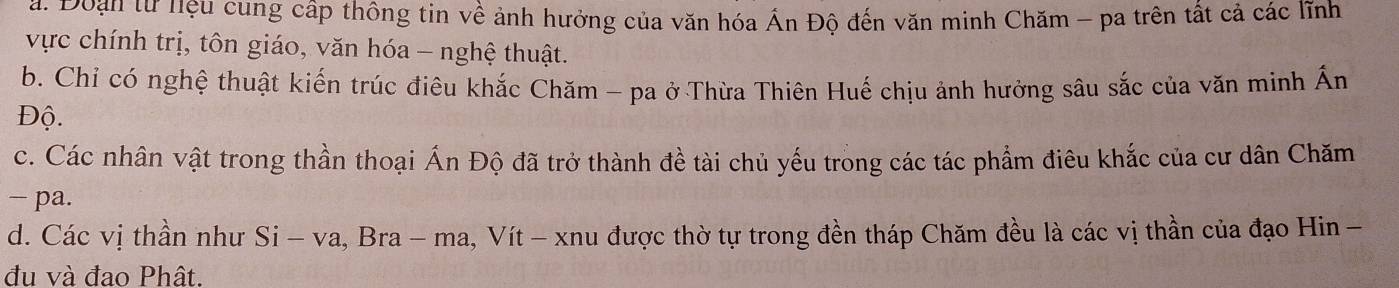 Đoạn từ hệu cung cấp thông tin về ảnh hưởng của văn hóa Ấn Độ đến văn minh Chăm - pa trên tất cả các lĩnh 
vực chính trị, tôn giáo, văn hóa - nghệ thuật. 
b. Chỉ có nghệ thuật kiến trúc điêu khắc Chăm - pa ở Thừa Thiên Huế chịu ảnh hưởng sâu sắc của văn minh Ấn 
Độ. 
c. Các nhân vật trong thần thoại Ấn Độ đã trở thành đề tài chủ yếu trong các tác phẩm điêu khắc của cư dân Chăm 
− pa. 
d. Các vị thần như Si - va, Bra - ma, Vít - xnu được thờ tự trong đền tháp Chăm đều là các vị thần của đạo Hin − 
đu và đao Phât.