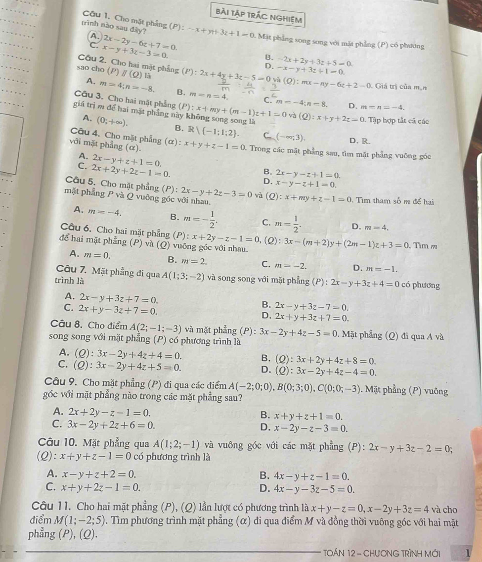 bài tập trÁc Nghiệm
trình nào sau đây?
Câu 1. Cho mặt phẳng (P) : -x+y+3z+1=0 Mặt phẳng song song với mặt phẳng (P) có phương
A.
c. x-y+3z-3=0. 2x-2y-6z+7=0.
B. -2x+2y+3z+5=0.
D. -x-y+3z+1=0.
sao cho (P)parallel (Q) là
Câu 2. Cho hai mặt phẳng (P):2x+4y+3z-5=0 và (Q):mx-ny-6z+2-0. Giá trị của m,n
A. m=4;n=-8. B. m=n=4.
Câu 3. Cho hai mặt phẳng (P):
C. m=-4;n=8. D. m=n=-4.
giá trị m để hai mặt phẳng này k x+my+(m-1)z+1=0 và (Q):x+y+2z=0. Tập hợp tắt cả các
A. (0;+∈fty ). B. R -1;1;2 . C (-∈fty ;3).
D. R.
với mặt phẳng (α).
Câu 4. Cho mặt phẳng (α) x+y+z-1=0 0. Trong các mặt phẳng sau, tìm mặt phẳng vuông góc
A. 2x-y+z+1=0.
C. 2x+2y+2z-1=0.
B. 2x-y-z+1=0.
D. x-y-z+1=0.
Câu 5. Cho mặt phẳng (P): 2x-y+2z-3=0 và (Q):x+my+z-1=0. Tìm tham số m để hai
mặt phẳng P và Q vuông góc với nhau.
A. m=-4. B. m=- 1/2 . C. m= 1/2 . D. m=4.
Câu 6. Cho hai mặt phẳng (P): x+2y-z-1=0 ,(Q): 3x-(m+2)y+(2m-1)z+3=0 , Tìm m
để hai mặt phẳng (P) và (Q) vuông góc với nhau.
A. m=0.
B. m=2.
C. m=-2. D. m=-1.
Câu 7. Mặt phẳng đi qua A(1;3;-2) và song song với mặt phẳng (P) : 2x-y+3z+4=0
trình là có phương
A. 2x-y+3z+7=0.
C. 2x+y-3z+7=0.
B. 2x-y+3z-7=0.
D. 2x+y+3z+7=0.
Câu 8. Cho điểm A(2;-1;-3) và mặt phẳng (P): 3x-2y+4z-5=0 0. Mặt phẳng (Q) đi qua A và
song song với mặt phẳng (P) có phương trình là
A. (Q):3x-2y+4z+4=0.
B. (Q):3x+2y+4z+8=0.
C. (Q):3x-2y+4z+5=0.
D. (Q):3x-2y+4z-4=0.
Câu 9. Cho mặt phẳng (P) đi qua các điểm A(-2;0;0),B(0;3;0),C(0;0;-3). Mặt phẳng (P) vuông
góc với mặt phẳng nào trong các mặt phẳng sau?
A. 2x+2y-z-1=0. x+y+z+1=0.
B.
C. 3x-2y+2z+6=0.
D. x-2y-z-3=0.
Câu 10. Mặt phẳng qua A(1;2;-1) và vuông góc với các mặt phẳng (P): 2x-y+3z-2=0.
(Q): x+y+z-1=0 có phương trình là
A. x-y+z+2=0. B. 4x-y+z-1=0.
C. x+y+2z-1=0. D. 4x-y-3z-5=0.
Câu 11. Cho hai mặt phẳng (P), (Q) lần lượt có phương trình là x+y-z=0,x-2y+3z=4 và cho
điểm M(1;-2;5) 0. Tìm phương trình mặt phẳng (α) đi qua điểm M và đồng thời vuông góc với hai mặt
phẳng (P), (Q).
TOÁN 12 - CHƯƠNG TRÌNH MỚI 1