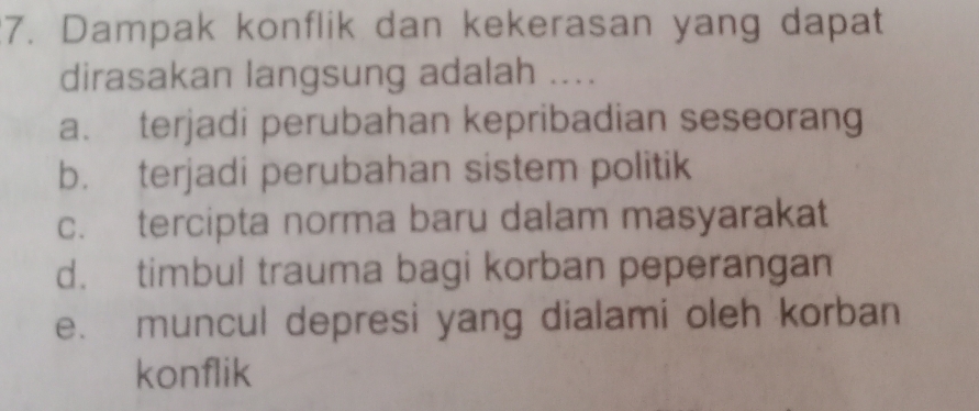 Dampak konflik dan kekerasan yang dapat
dirasakan langsung adalah ....
a. terjadi perubahan kepribadian seseorang
b. terjadi perubahan sistem politik
c. tercipta norma baru dalam masyarakat
d. timbul trauma bagi korban peperangan
e. muncul depresi yang dialami oleh korban
konflik