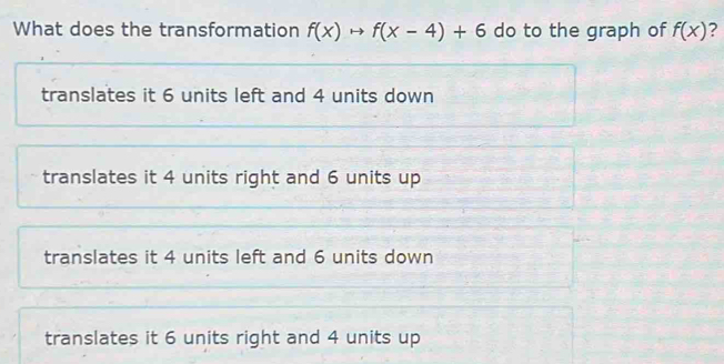 What does the transformation f(x)to f(x-4)+6 do to the graph of f(x) ?
translates it 6 units left and 4 units down
translates it 4 units right and 6 units up
translates it 4 units left and 6 units down
translates it 6 units right and 4 units up