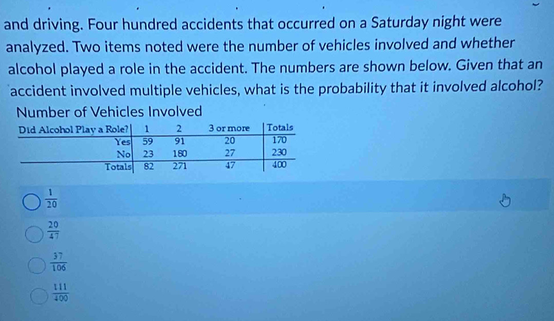 and driving. Four hundred accidents that occurred on a Saturday night were
analyzed. Two items noted were the number of vehicles involved and whether
alcohol played a role in the accident. The numbers are shown below. Given that an
accident involved multiple vehicles, what is the probability that it involved alcohol?
Number of Vehicles Involved
 1/20 
 20/47 
 57/106 
 111/400 