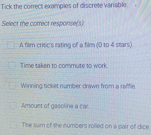 Tick the correct examples of discrete variable.
Select the correct response(s):
A film critic's rating of a film (0 to 4 stars).
Time taken to commute to work.
Winning ticket number drawn from a raffle.
Amount of gasoline a car.
The sum of the numbers rolled on a pair of dice.