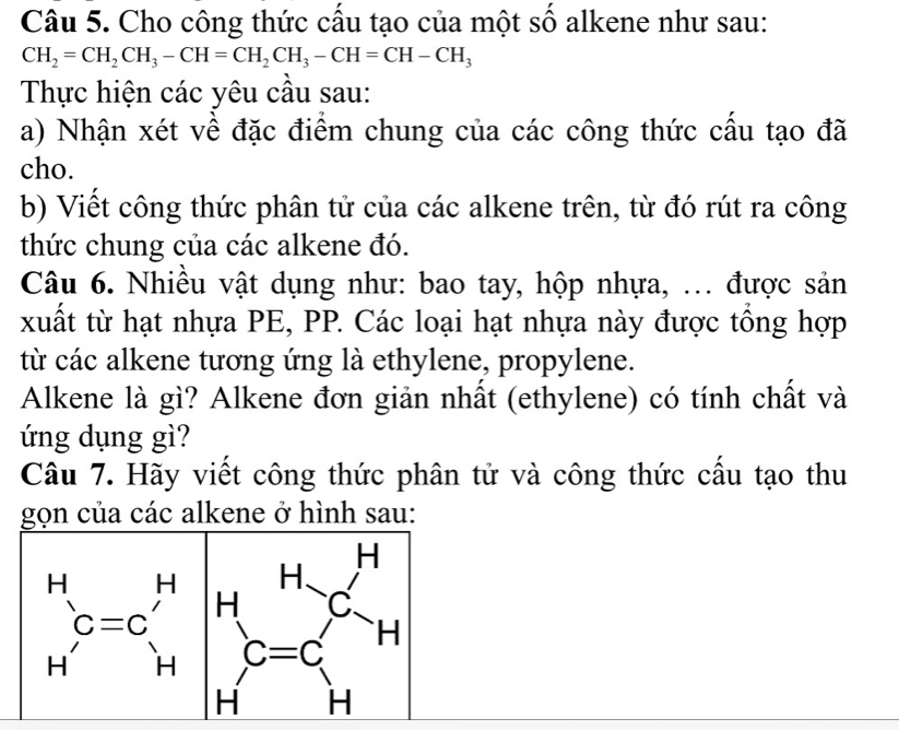 Cho công thức cầu tạo của một số alkene như sau:
CH_2=CH_2CH_3-CH=CH_2CH_3-CH=CH-CH_3
Thực hiện các yêu cầu sau:
a) Nhận xét về đặc điểm chung của các công thức cấu tạo đã
cho.
b) Viết công thức phân tử của các alkene trên, từ đó rút ra công
thức chung của các alkene đó.
Câu 6. Nhiều vật dụng như: bao tay, hộp nhựa, ... được sản
xuất từ hạt nhựa PE, PP. Các loại hạt nhựa này được tổng hợp
từ các alkene tương ứng là ethylene, propylene.
Alkene là gì? Alkene đơn giản nhất (ethylene) có tính chất và
ứng dụng gì?
Câu 7. Hãy viết công thức phân tử và công thức cấu tạo thu
gọn của các alkene ở hình sau: