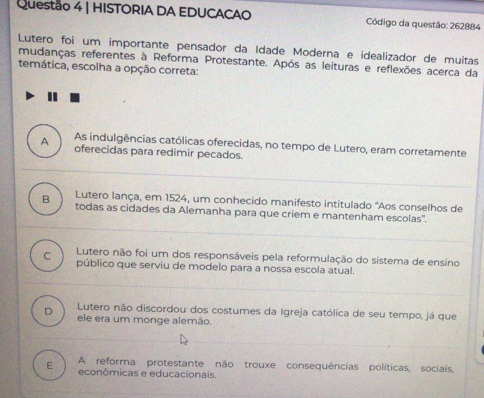 HISTORIA DA EDUCACAO Código da questão: 262884
Lutero foi um importante pensador da Idade Moderna e idealizador de muitas
mudanças referentes à Reforma Protestante. Após as leituras e reflexões acerca da
temática, escolha a opção correta:
A As indulgências católicas oferecidas, no tempo de Lutero, eram corretamente
oferecidas para redimir pecados.
Lutero lança, em 1524, um conhecido manifesto intitulado “Aos conselhos de
B todas as cidades da Alemanha para que criem e mantenham escolas".
C Lutero não foi um dos responsáveis pela reformulação do sistema de ensino
público que serviu de modelo para a nossa escola atual.
Lutero não discordou dos costumes da Igreja católica de seu tempo, já que
D ele era um monge alemão.
E A reforma protestante não trouxe consequências políticas, sociais,
econômicas e educacionais.