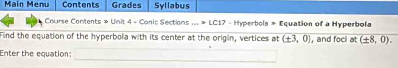 Main Menu Contents Grades Syllabus 
Course Contents » Unit 4 - Conic Sections ... » LC17 - Hyperbola » Equation of a Hyperbola 
Find the equation of the hyperbola with its center at the origin, vertices at (± 3,0) , and foci at (± 8,0). 
Enter the equation: