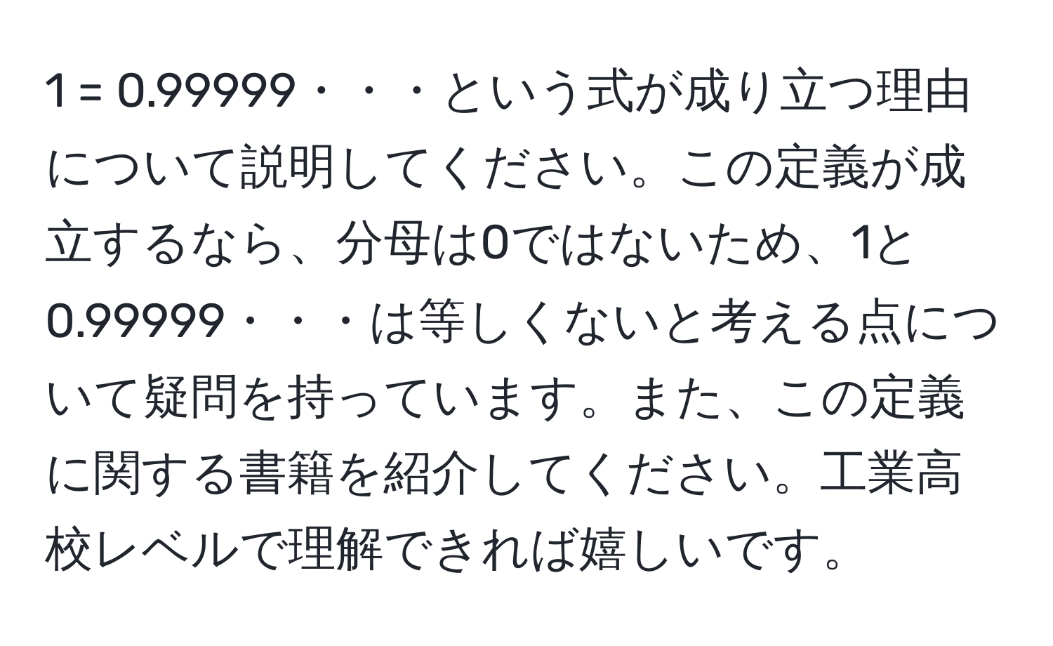 1 = 0.99999・・・という式が成り立つ理由について説明してください。この定義が成立するなら、分母は0ではないため、1と0.99999・・・は等しくないと考える点について疑問を持っています。また、この定義に関する書籍を紹介してください。工業高校レベルで理解できれば嬉しいです。