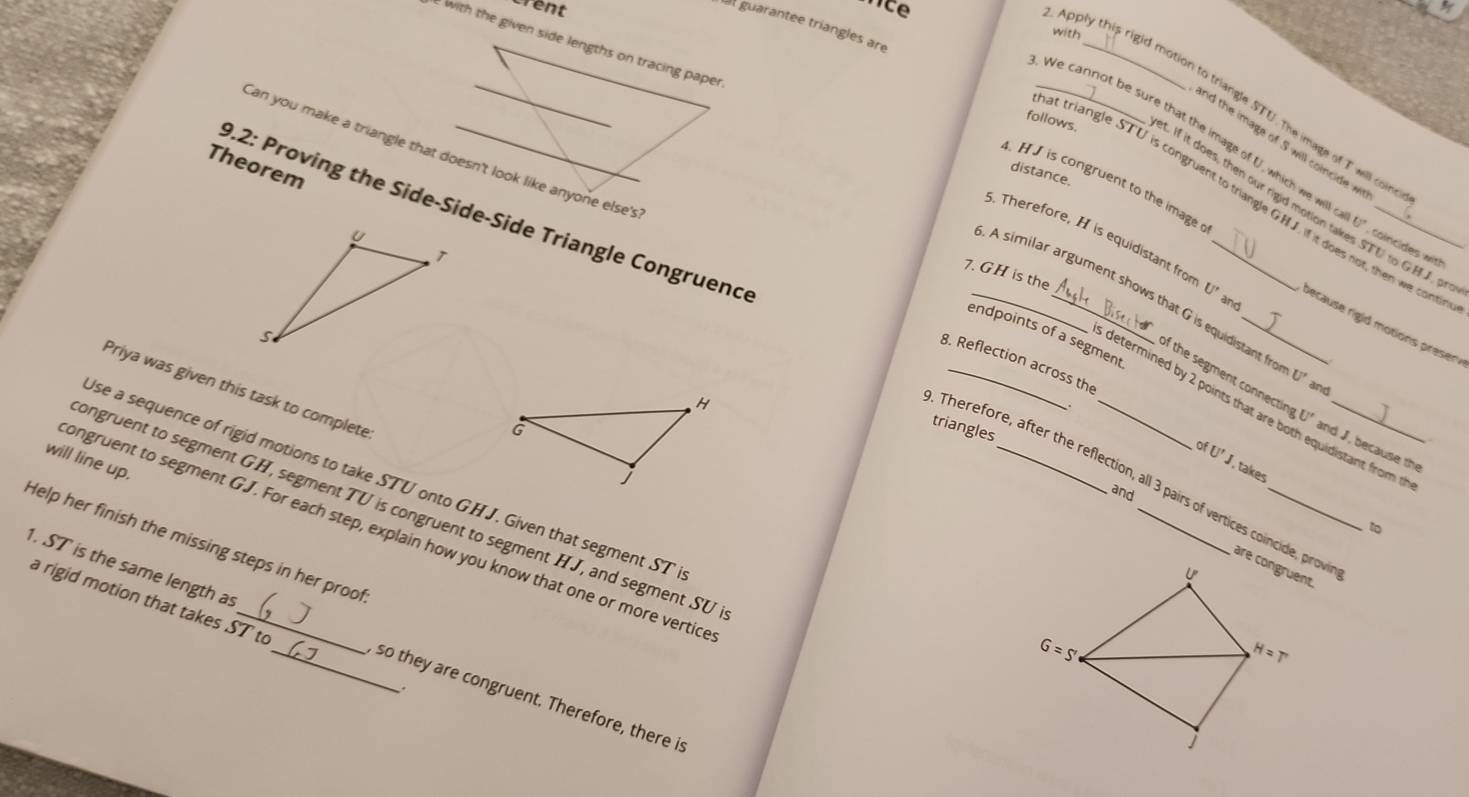 rent
at guarantee triangles are
with
with the given side lengths on tracing paper
Apply this rigid motion to triangle STU. The image of T will con
_We cannot be sure that the image of U, which we will
and the image of S will coincide 
'an you make a triangle that doesn't look like anyone else's
Theorem
follows. it. If it does, then our rigid motion t_
distance.
4.HJ is congruent to the image
at triangle STU is congruent to triangle G.HJ. if it does not, then we cont
0.2: Proving the Side-Side-Side Triangle Congruence
. Therefore, H is equidistant from U' a
U' coincides with U to GH J , prov
7. GH is the
_. A similar argument shows that G is equidistant fro
pecause rigid motions preser 
endpoints of a segment
8. Reflection across the
of the segment connectin U°
U' and
Priya was given this task to complete
determined by 2 points that are both equidistant from t
triangles
Therefore, after the reflection, all 3 pairs of vertices coincide, prov
and J, because the
will line up.
ofU'J , takes
se a sequence of rigid motions to take STU onto GHJ. Given that segment ST
and
ongruent to segment GH, segment TU is congruent to segment HJ, and segment SU
1o
ongruent to segment GJ. For each step, explain how you know that one or more vertice
Help her finish the missing steps in her proof
a rigid motion that takes ST to
1. ST is the same length as __so they are congruent. Therefore, there is