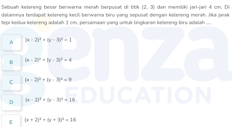 Sebuah kelereng besar berwarna merah berpusat di titik (2,3) dan memiliki jari-jari 4 cm. Di
dalamnya terdapat kelereng kecil berwarna biru yang sepusat dengan kelereng merah. Jika jarak
tepi kedua kelereng adalah 1 cm, persamaan yang untuk lingkaran kelereng biru adalah ....
A (x-2)^2+(y-3)^2=1
B (x-2)^2+(y-3)^2=4
C (x-2)^2+(y-3)^2=9
D (x-2)^2+(y-3)^2=16
E (x+2)^2+(y+3)^2=16