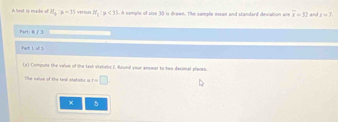 A test is made of H_0:mu =35 versus H_1:mu <35</tex> . A sample of size30 is drawn. The sample mean and standard deviation are overline x=32 and s=7. 
Part: 0 / 3 
Part 1 of 3 
(a) Compute the value of the test statistic f. Round your answer to two decimal places. 
The value of the test statistic is t=□. 
× 5