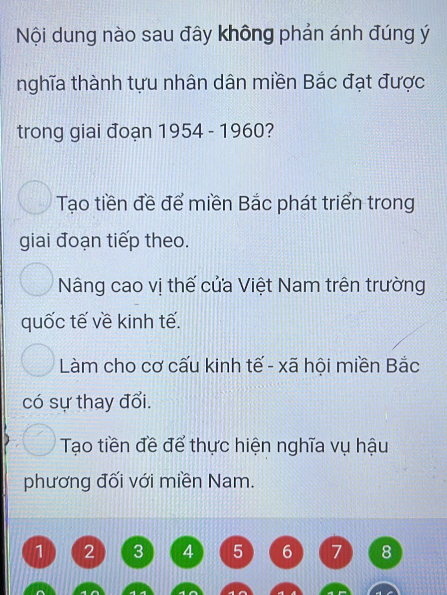 Nội dung nào sau đây không phản ánh đúng ý
nghĩa thành tựu nhân dân miền Bắc đạt được
trong giai đoạn 1954 - 1960?
Tạo tiền đề để miền Bắc phát triển trong
giai đoạn tiếp theo.
Nâng cao vị thế cửa Việt Nam trên trường
quốc tế về kinh tế.
Làm cho cơ cấu kinh tế - xã hội miền Bắc
có sự thay đổi.
Tạo tiền đề để thực hiện nghĩa vụ hậu
phương đối với miền Nam.
1 2 3 4 5 6 7 8