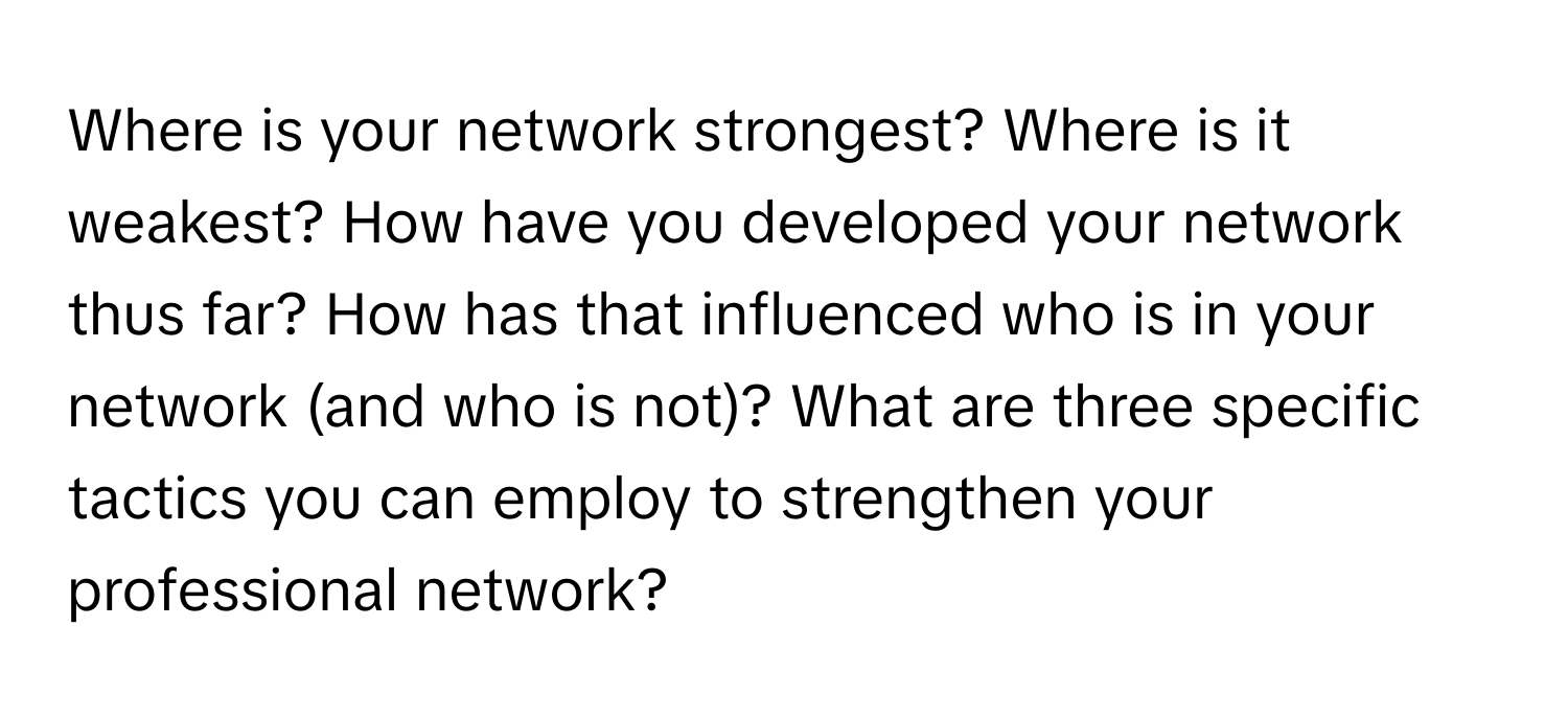 Where is your network strongest? Where is it weakest? How have you developed your network thus far? How has that influenced who is in your network (and who is not)? What are three specific tactics you can employ to strengthen your professional network?