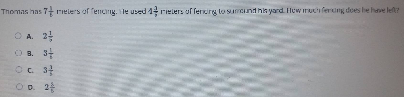 Thomas has 7 1/5  meters of fencing. He used 4 3/5 meter S of fencing to surround his yard. How much fencing does he have left?
A. 2 1/5 
B. 3 1/5 
C. 3 3/5 
D. 2 3/5 