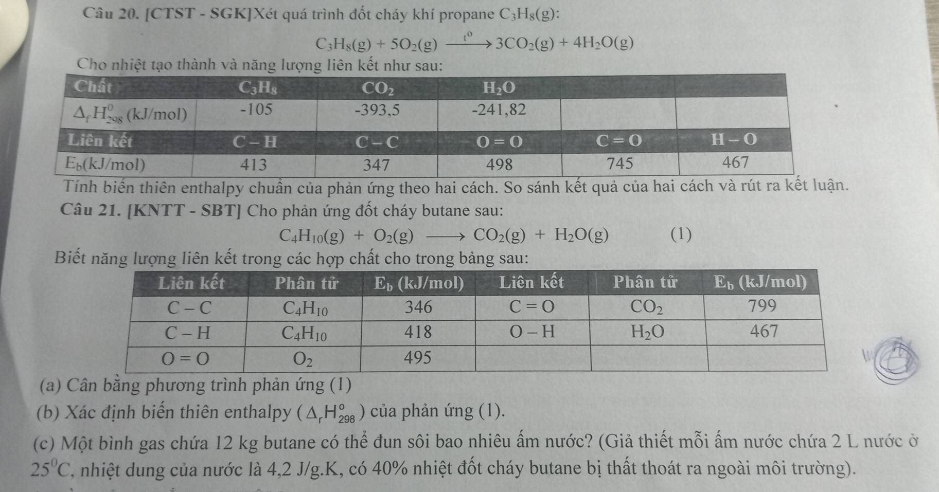 [CTST - SGK]Xét quá trình đốt cháy khí propane C_3H_8(g):
C_3H_8(g)+5O_2(g)xrightarrow t^03CO_2(g)+4H_2O(g)
Cho nhiệt tạo thành và năng lượng liên kết như sau:
Tính biến thiên enthalpy chuẩn của phản ứng theo hai cách. So sánh kết quả của hai cách và rút ra kế
Câu 21. [KNTT - SBT] Cho phản ứng đốt cháy butane sau:
C_4H_10(g)+O_2(g)to CO_2(g)+H_2O(g) (1)
Biết năng lượng liên kết trong các hợp chất cho trong bảng sau:
(a) Cân bằng phương trình phản ứng (1)
(b) Xác định biến thiên enthalpy (△ _rH_(298)°) của phản ứng (1).
(c) Một bình gas chứa 12 kg butane có thể đun sôi bao nhiêu ấm nước? (Giả thiết mỗi ấm nước chứa 2 L nước ở
25°C T, nhiệt dung của nước là 4,2 J/g.K, có 40% nhiệt đốt cháy butane bị thất thoát ra ngoài môi trường).