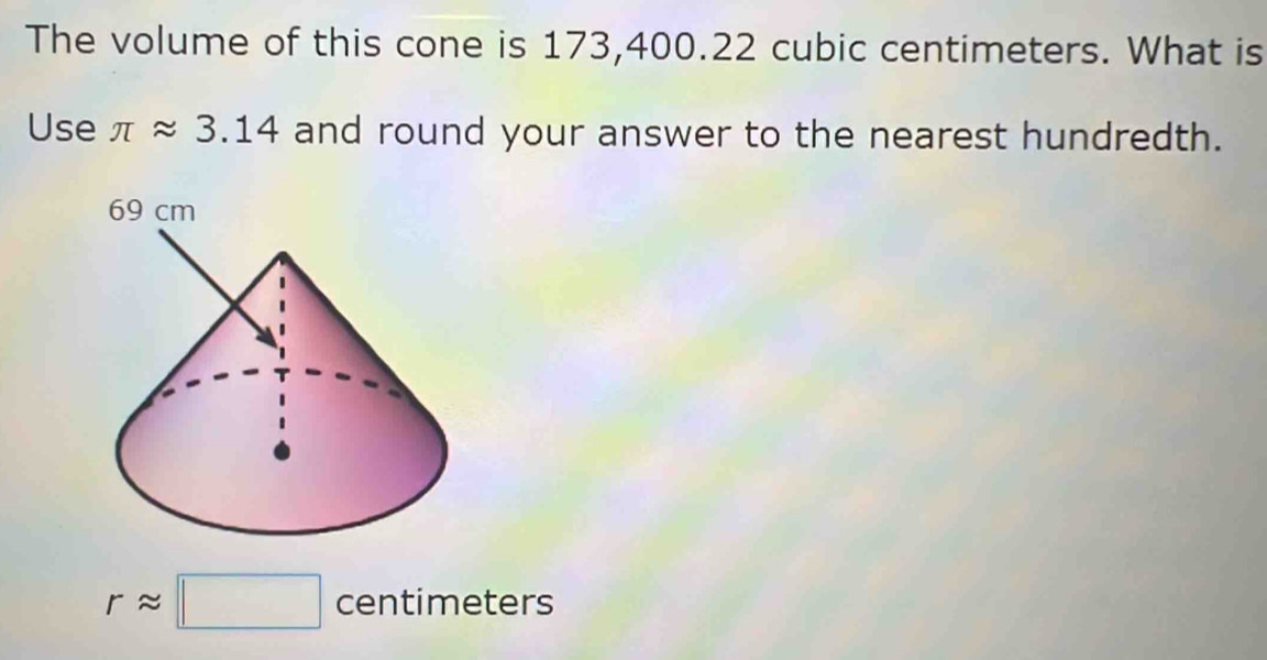 The volume of this cone is 173,400.22 cubic centimeters. What is 
Use π approx 3.14 and round your answer to the nearest hundredth.
rapprox □ centimeters