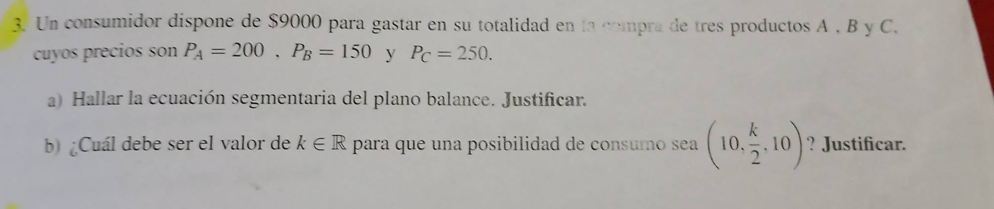 Un consumidor dispone de $9000 para gastar en su totalidad en la compra de tres productos A , B y C. 
cuyos precios son P_A=200, P_B=150 y P_C=250. 
a) Hallar la ecuación segmentaria del plano balance. Justificar. 
b) ¿Cuál debe ser el valor de k∈ R para que una posibilidad de consumo sea (10, k/2 ,10) ? Justificar.