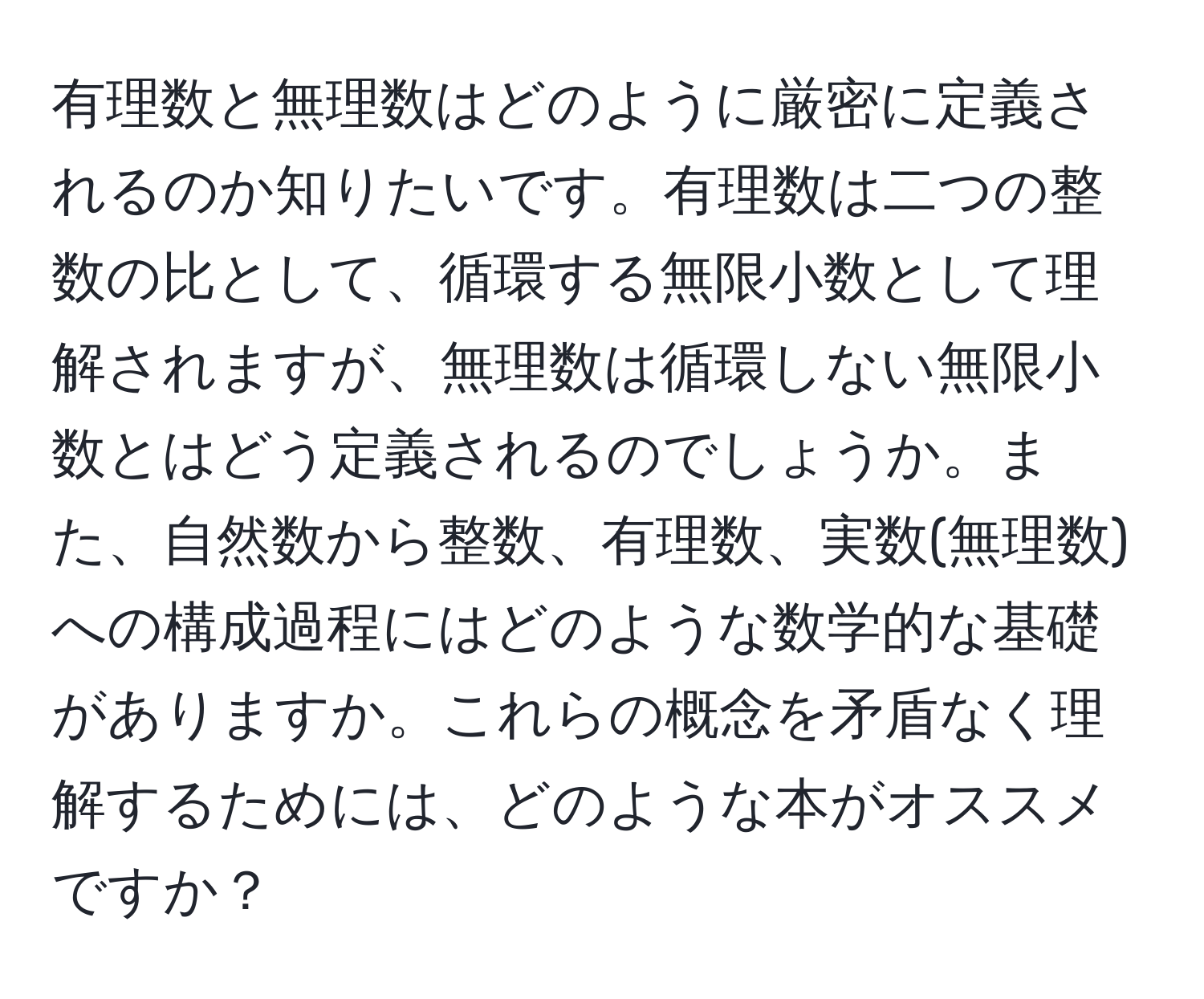 有理数と無理数はどのように厳密に定義されるのか知りたいです。有理数は二つの整数の比として、循環する無限小数として理解されますが、無理数は循環しない無限小数とはどう定義されるのでしょうか。また、自然数から整数、有理数、実数(無理数)への構成過程にはどのような数学的な基礎がありますか。これらの概念を矛盾なく理解するためには、どのような本がオススメですか？