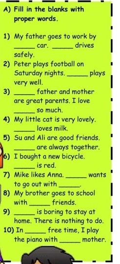 Fill in the blanks with 
proper words. 
1) My father goes to work by 
_car. _drives 
safely. 
2) Peter plays football on 
Saturday nights. _plays 
very well. 
3) _father and mother 
are great parents. I love 
_so much. 
4) My little cat is very lovely. 
_loves milk. 
5) Su and Ali are good friends. 
_are always together. 
6) I bought a new bicycle. 
_is red. 
7) Mike likes Anna. _wants 
to go out with _. 
8) My brother goes to school 
with _friends. 
9) _is boring to stay at 
home. There is nothing to do. 
10) In_ free time, I play 
the piano with _mother.