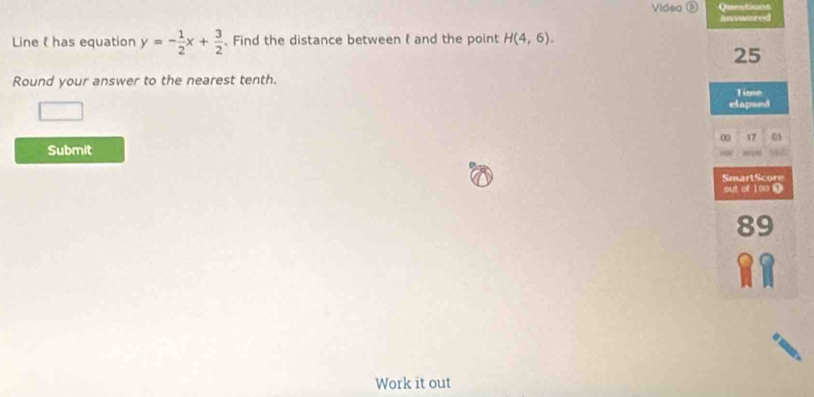 Video ⑥ Questions 
answered 
Line has equation y=- 1/2 x+ 3/2 . Find the distance between ( and the point H(4,6). 
25 
Round your answer to the nearest tenth. 
Time 
elapsed 
0 17 a 
Submit phat 
SmartScore 
out of 1∞. 
89 
Work it out