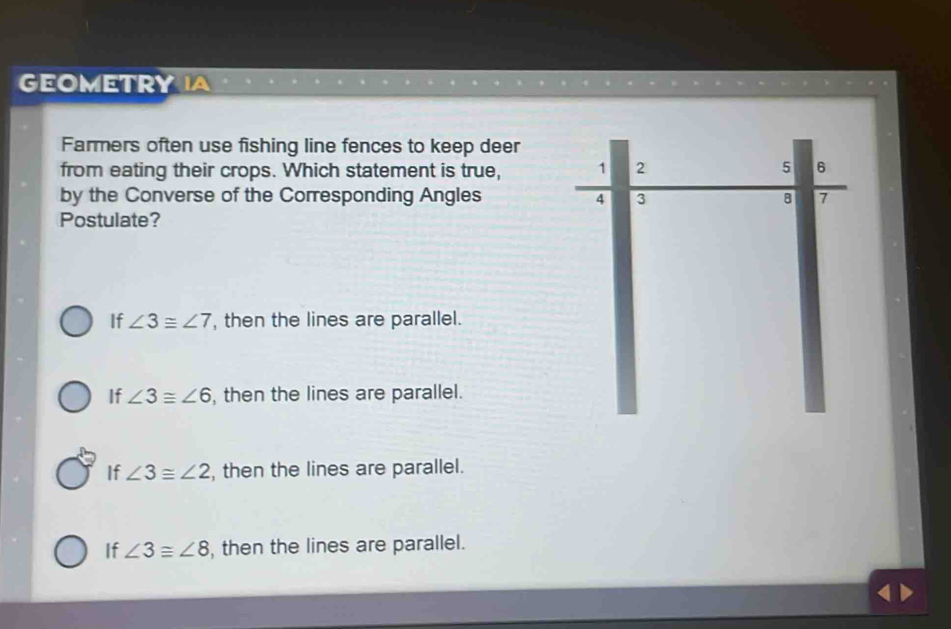 GEOMETRY
Farmers often use fishing line fences to keep deer
from eating their crops. Which statement is true, 1 2 5 6
by the Converse of the Corresponding Angles 4 3 8 7
Postulate?
If ∠ 3≌ ∠ 7 , then the lines are parallel.
If ∠ 3≌ ∠ 6 , then the lines are parallel.
If ∠ 3≌ ∠ 2 , then the lines are parallel.
If ∠ 3≌ ∠ 8 , then the lines are parallel.