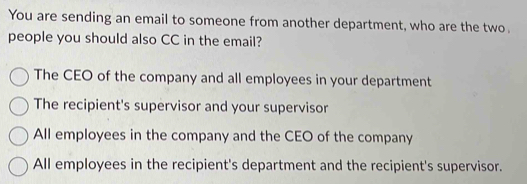 You are sending an email to someone from another department, who are the two.
people you should also CC in the email?
The CEO of the company and all employees in your department
The recipient's supervisor and your supervisor
All employees in the company and the CEO of the company
All employees in the recipient's department and the recipient's supervisor.