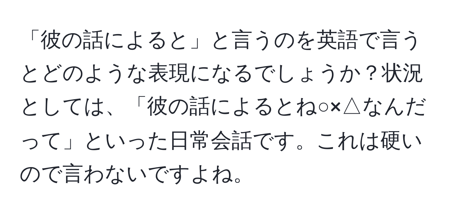 「彼の話によると」と言うのを英語で言うとどのような表現になるでしょうか？状況としては、「彼の話によるとね○×△なんだって」といった日常会話です。これは硬いので言わないですよね。